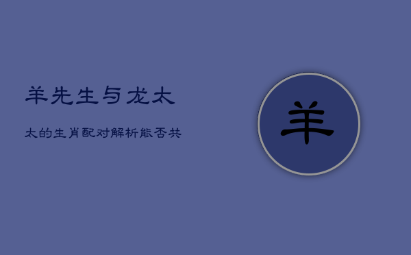 1、羊先生与龙太太的生肖配对解析：能否共度一生？