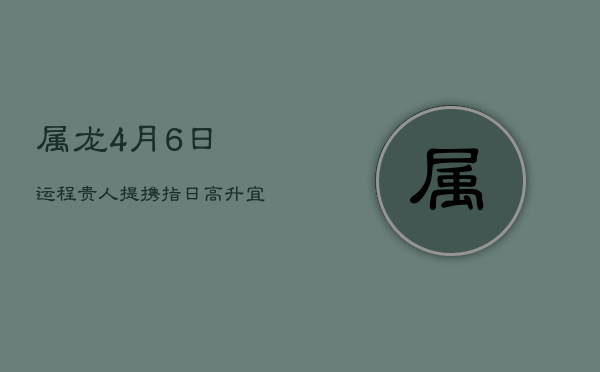 1、属龙4月6日运程：贵人提携，指日高升，宜祈福求嗣，避兔狗冲突