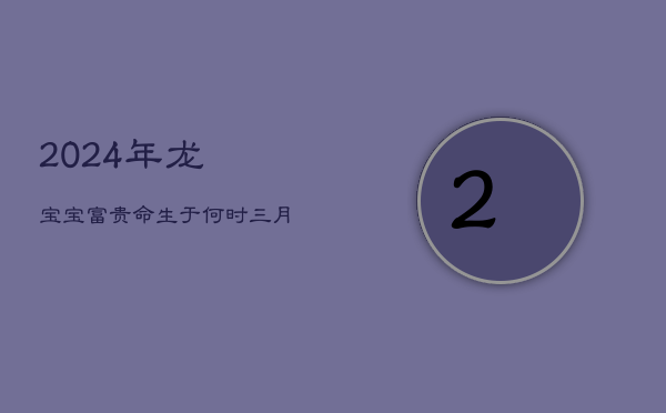 1、2024年龙宝宝：富贵命生于何时？三月龙子，领袖天赋