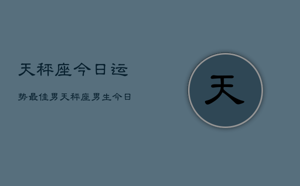 天秤座今日运势最佳男，天秤座男生今日幸运指南