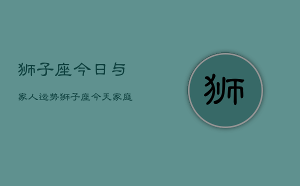 狮子座今日与家人运势，狮子座今天家庭运程如何