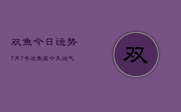 双鱼今日运势7月7号，双鱼座今天运气怎么样7月7