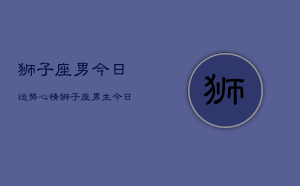 狮子座男今日运势心情，狮子座男生今日运程情绪