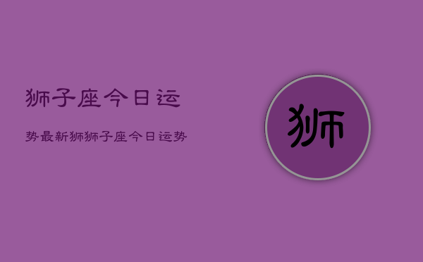 狮子座今日运势最新狮，狮子座今日运势详解查询