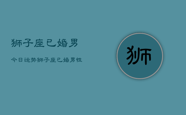 狮子座已婚男今日运势，狮子座已婚男性今日运程