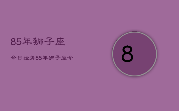 85年狮子座今日运势，85年狮子座今日运程