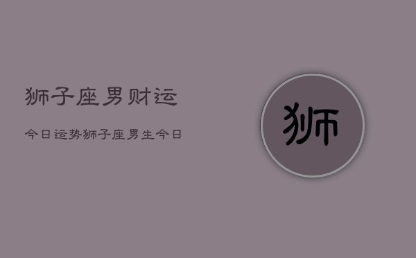 狮子座男财运今日运势，狮子座男生今日财运走势