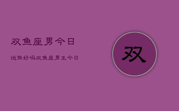 双鱼座男今日运势好吗，双鱼座男生今日运气