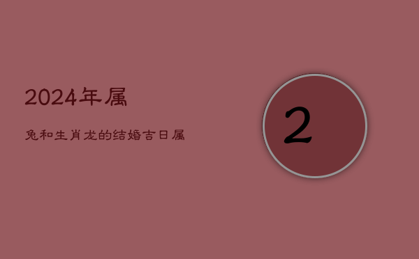 1、2024年属兔和生肖龙的结婚吉日，属兔女属龙男配对怎么样